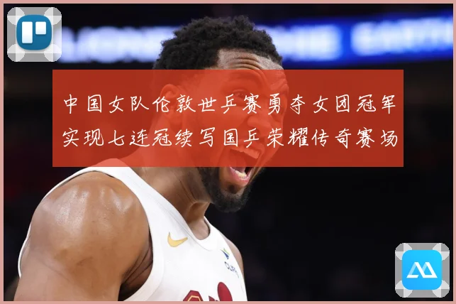 中国女队伦敦世乒赛勇夺女团冠军实现七连冠续写国乒荣耀传奇赛场解读：最新赛事动态与深度分析