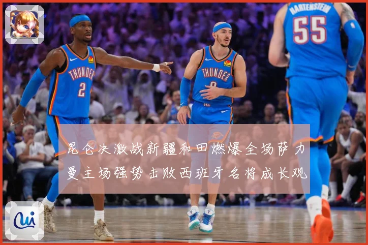 昆仑决激战新疆和田燃爆全场萨力曼主场强势击败西班牙名将成长观察：最新赛事动态与深度分析