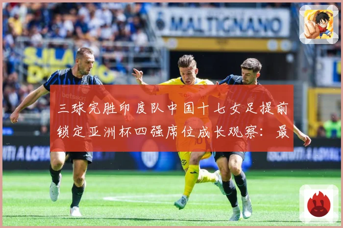 三球完胜印度队中国十七女足提前锁定亚洲杯四强席位成长观察：最新赛事动态与深度分析