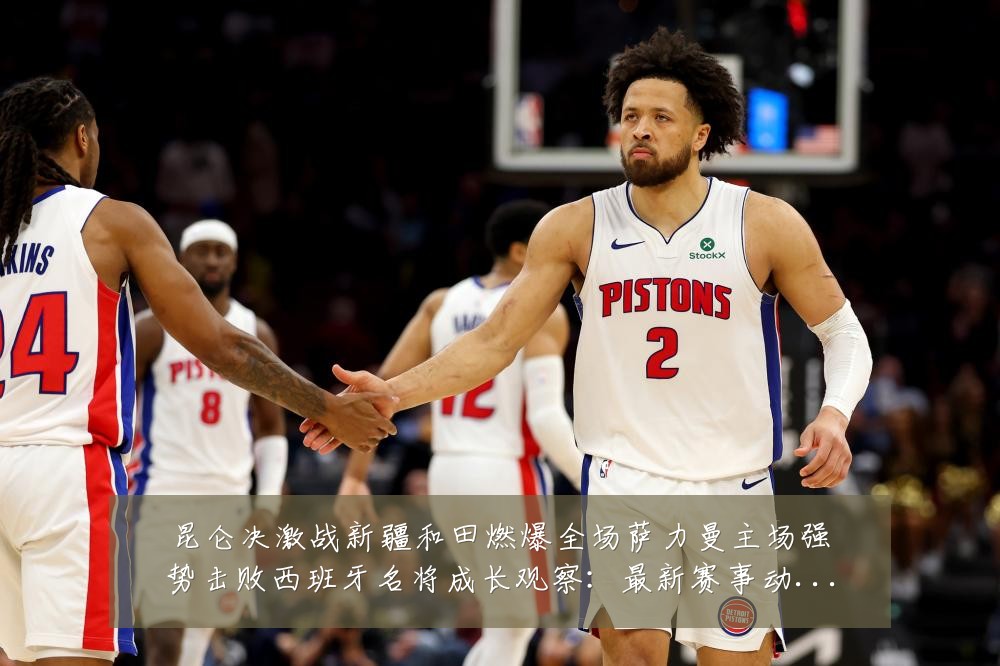 昆仑决激战新疆和田燃爆全场萨力曼主场强势击败西班牙名将成长观察:最新赛事动态与深度分析