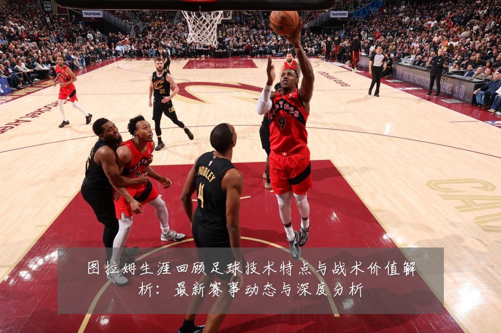 图拉姆生涯回顾足球技术特点与战术价值解析：最新赛事动态与深度分析
