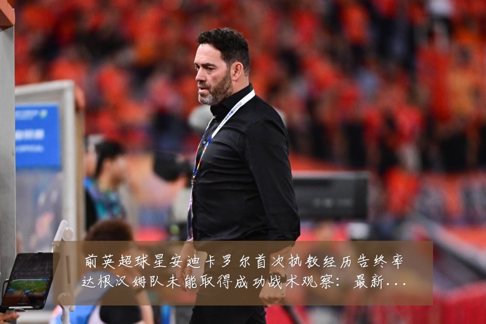 前英超球星安迪卡罗尔首次执教经历告终率达根汉姆队未能取得成功战术观察:最新赛事动态与深度分析